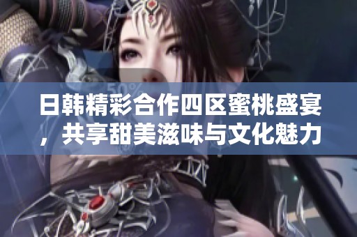 日韩精彩合作四区蜜桃盛宴，共享甜美滋味与文化魅力