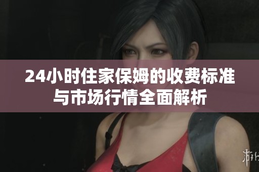 24小时住家保姆的收费标准与市场行情全面解析