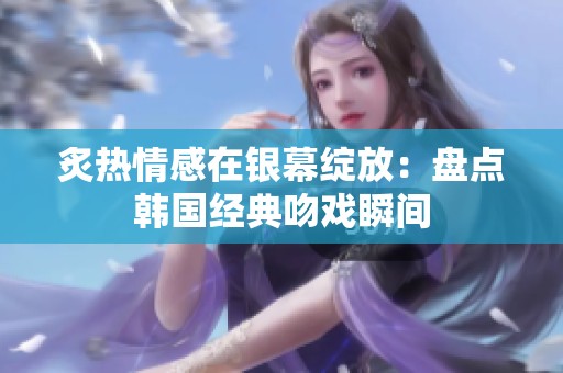 炙热情感在银幕绽放：盘点韩国经典吻戏瞬间