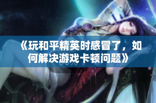 《玩和平精英时感冒了，如何解决游戏卡顿问题》