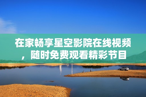 在家畅享星空影院在线视频，随时免费观看精彩节目