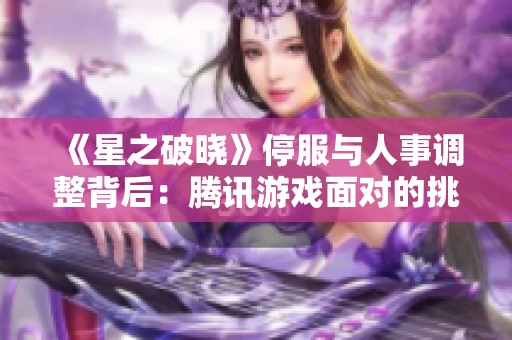 《星之破晓》停服与人事调整背后：腾讯游戏面对的挑战与焦虑解析