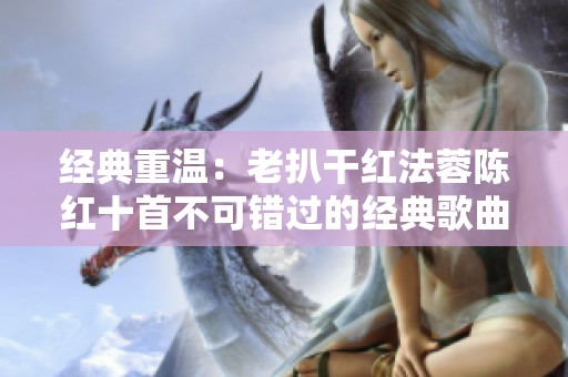 经典重温：老扒干红法蓉陈红十首不可错过的经典歌曲回顾