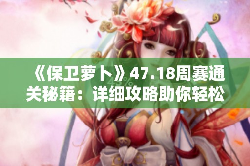 《保卫萝卜》47.18周赛通关秘籍：详细攻略助你轻松获胜的全方位指南