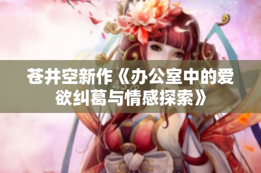 苍井空新作《办公室中的爱欲纠葛与情感探索》