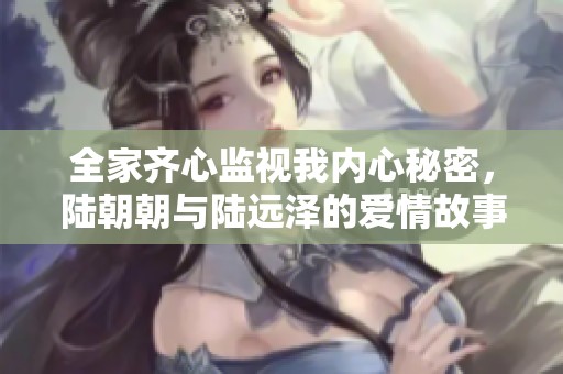 全家齐心监视我内心秘密，陆朝朝与陆远泽的爱情故事