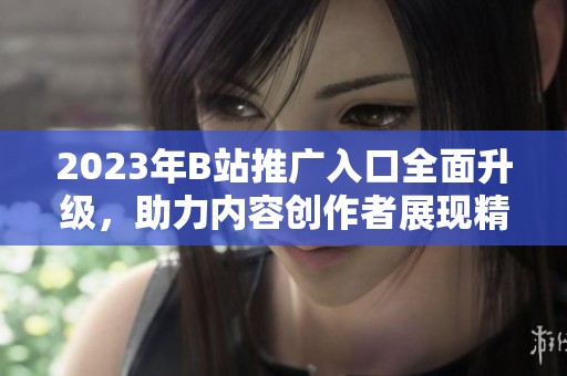 2023年B站推广入口全面升级，助力内容创作者展现精彩作品
