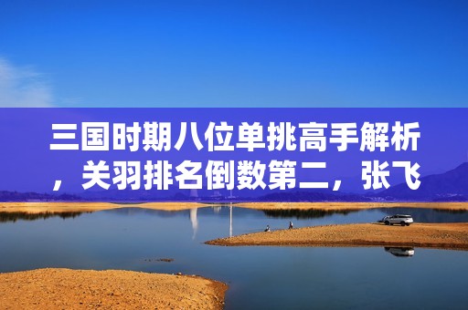 三国时期八位单挑高手解析，关羽排名倒数第二，张飞与两人表现相当！