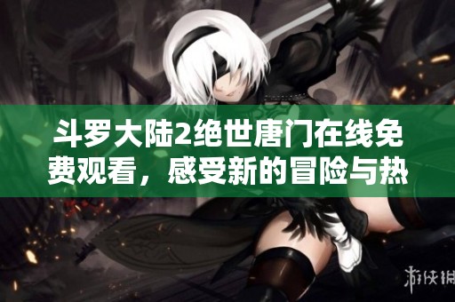 斗罗大陆2绝世唐门在线免费观看，感受新的冒险与热血战斗