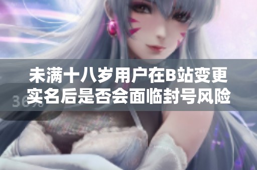 未满十八岁用户在B站变更实名后是否会面临封号风险