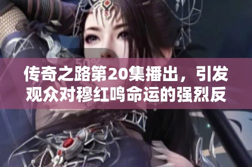 传奇之路第20集播出，引发观众对穆红鸣命运的强烈反响与不满