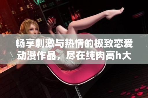 畅享刺激与热情的极致恋爱动漫作品，尽在纯肉高h大赏