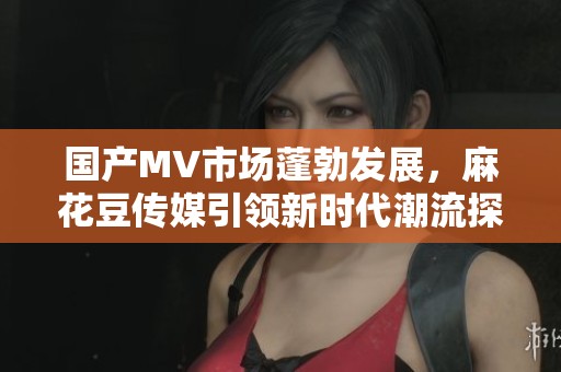 国产MV市场蓬勃发展，麻花豆传媒引领新时代潮流探讨