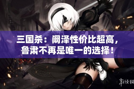 三国杀：阚泽性价比超高，鲁肃不再是唯一的选择！
