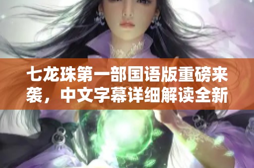 七龙珠第一部国语版重磅来袭，中文字幕详细解读全新内容