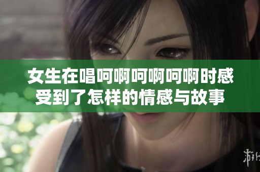 女生在唱呵啊呵啊呵啊时感受到了怎样的情感与故事