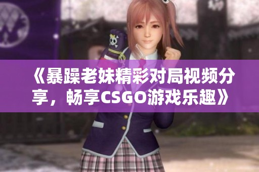 《暴躁老妹精彩对局视频分享，畅享CSGO游戏乐趣》