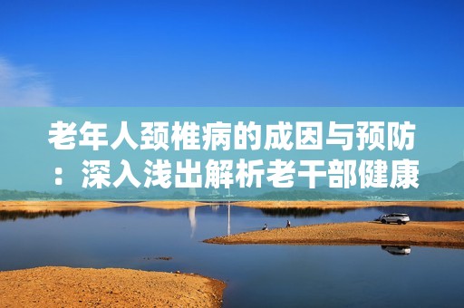 老年人颈椎病的成因与预防：深入浅出解析老干部健康问题