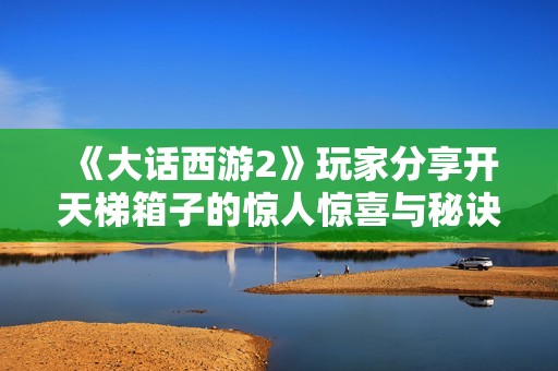 《大话西游2》玩家分享开天梯箱子的惊人惊喜与秘诀，快来看看吧！