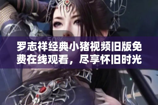罗志祥经典小猪视频旧版免费在线观看，尽享怀旧时光与青春回忆