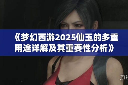 《梦幻西游2025仙玉的多重用途详解及其重要性分析》