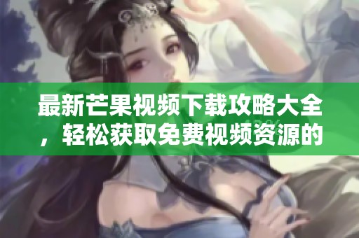 最新芒果视频下载攻略大全，轻松获取免费视频资源的方法与技巧