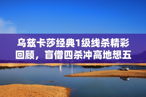 乌兹卡莎经典1级线杀精彩回顾，盲僧四杀冲高地想五杀未果