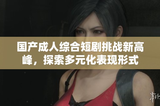 国产成人综合短剧挑战新高峰，探索多元化表现形式
