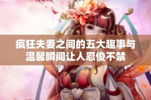 疯狂夫妻之间的五大趣事与温馨瞬间让人忍俊不禁