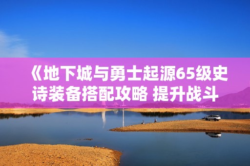 《地下城与勇士起源65级史诗装备搭配攻略 提升战斗胜率的最佳选择》