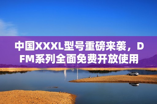 中国XXXL型号重磅来袭，DFM系列全面免费开放使用