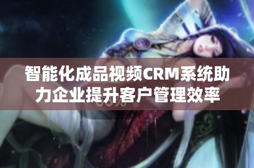 智能化成品视频CRM系统助力企业提升客户管理效率