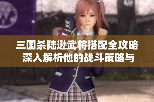 三国杀陆逊武将搭配全攻略 深入解析他的战斗策略与玩法技巧