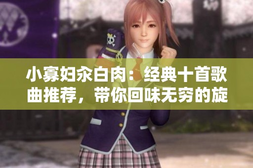 小寡妇汆白肉：经典十首歌曲推荐，带你回味无穷的旋律与故事
