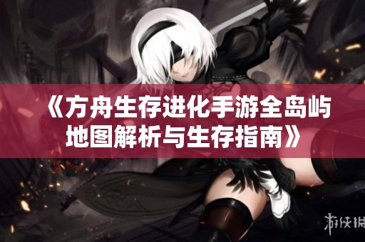 《方舟生存进化手游全岛屿地图解析与生存指南》