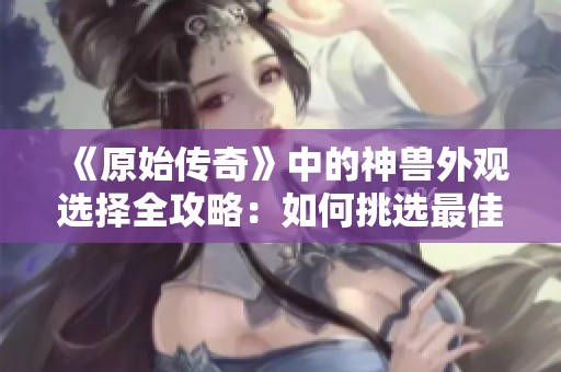 《原始传奇》中的神兽外观选择全攻略：如何挑选最佳造型技巧
