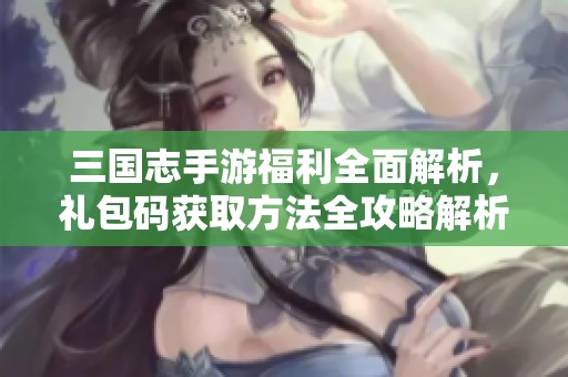 三国志手游福利全面解析，礼包码获取方法全攻略解析