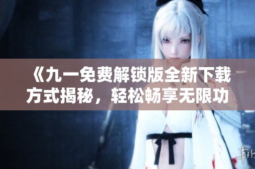 《九一免费解锁版全新下载方式揭秘，轻松畅享无限功能》