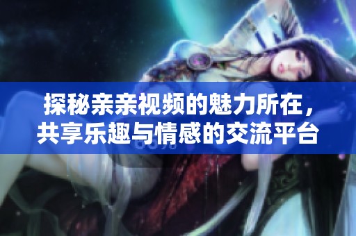 探秘亲亲视频的魅力所在，共享乐趣与情感的交流平台