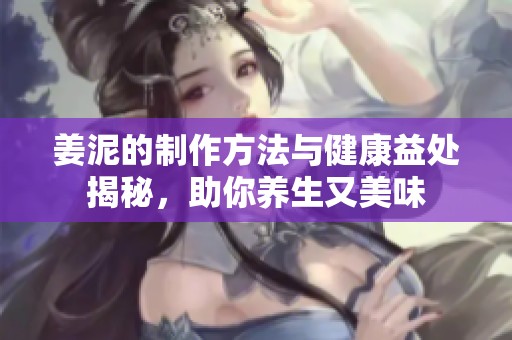 姜泥的制作方法与健康益处揭秘，助你养生又美味