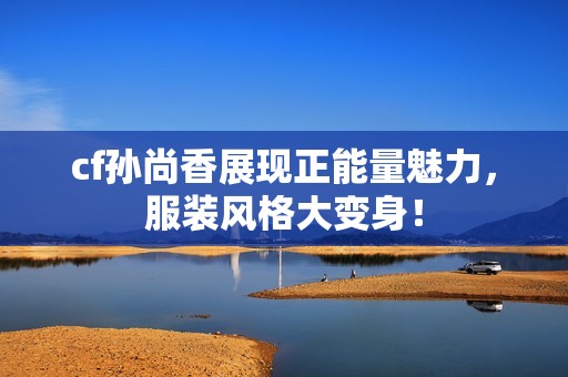 cf孙尚香展现正能量魅力，服装风格大变身！