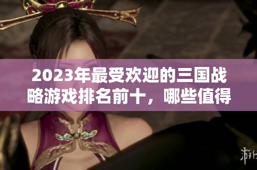 2023年最受欢迎的三国战略游戏排名前十，哪些值得一试