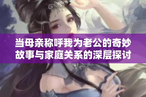 当母亲称呼我为老公的奇妙故事与家庭关系的深层探讨