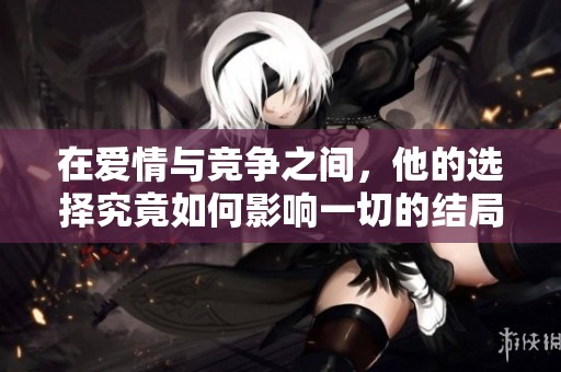 在爱情与竞争之间，他的选择究竟如何影响一切的结局