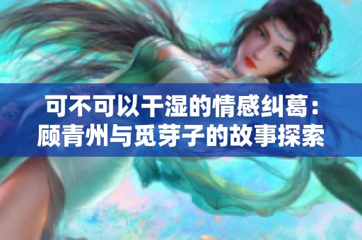 可不可以干湿的情感纠葛：顾青州与觅芽子的故事探索