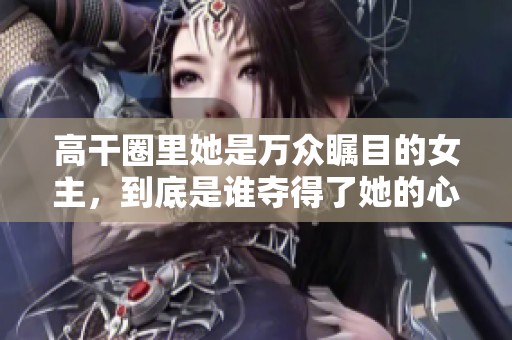 高干圈里她是万众瞩目的女主，到底是谁夺得了她的心