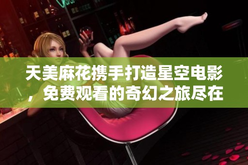 天美麻花携手打造星空电影，免费观看的奇幻之旅尽在这里