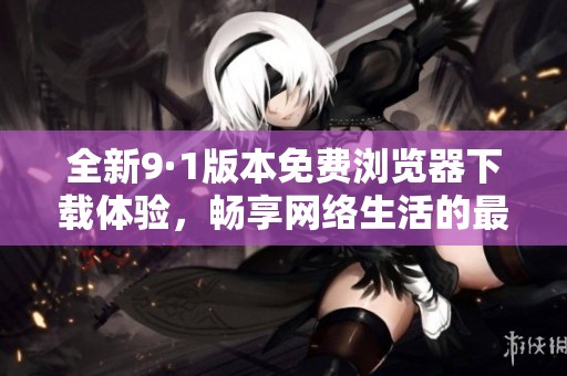 全新9·1版本免费浏览器下载体验，畅享网络生活的最佳选择
