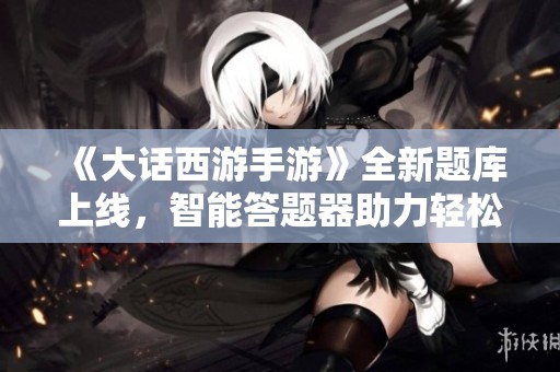 《大话西游手游》全新题库上线，智能答题器助力轻松快速解答！