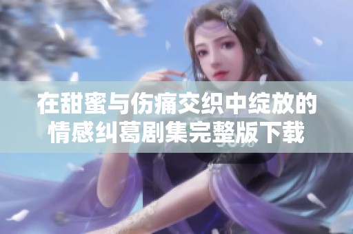 在甜蜜与伤痛交织中绽放的情感纠葛剧集完整版下载